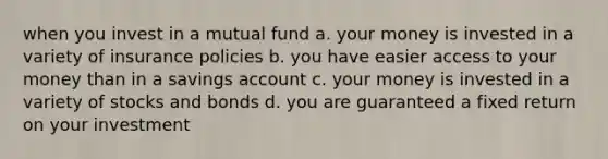 when you invest in a mutual fund a. your money is invested in a variety of insurance policies b. you have easier access to your money than in a savings account c. your money is invested in a variety of stocks and bonds d. you are guaranteed a fixed return on your investment