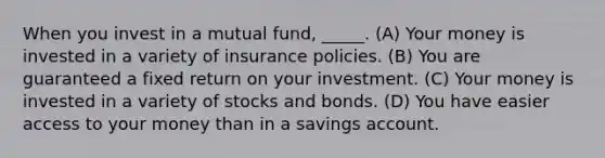 When you invest in a mutual fund, _____. (A) Your money is invested in a variety of insurance policies. (B) You are guaranteed a fixed return on your investment. (C) Your money is invested in a variety of stocks and bonds. (D) You have easier access to your money than in a savings account.