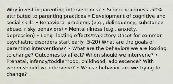 Why invest in parenting interventions? • School readiness -50% attributed to parenting practices • Development of cognitive and social skills • Behavioral problems (e.g., delinquency, substance abuse, risky behaviors) • Mental illness (e.g., anxiety, depression) • Long-‐lasting effects/trajectory Onset for common psychiatric disorders start early (5-20) What are the goals of parenting interventions? • What are the behaviors we are looking to change? Outcomes to affect? When should we intervene? • Prenatal, infancy/toddlerhood, childhood, adolescence? With whom should we intervene? • Whose behavior are we trying to change?