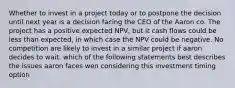 Whether to invest in a project today or to postpone the decision until next year is a decision facing the CEO of the Aaron co. The project has a positive expected NPV, but it cash flows could be less than expected, in which case the NPV could be negative. No competition are likely to invest in a similar project if aaron decides to wait. which of the following statements best describes the issues aaron faces wen considering this investment timing option