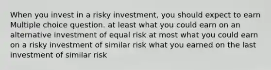 When you invest in a risky investment, you should expect to earn Multiple choice question. at least what you could earn on an alternative investment of equal risk at most what you could earn on a risky investment of similar risk what you earned on the last investment of similar risk