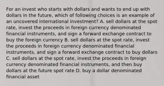 For an invest who starts with dollars and wants to end up with dollars in the future, which of following choices is an example of an uncovered international investment? A. sell dollars at the spot rate, invest the proceeds in foreign currency denominated financial instruments, and sign a forward exchange contract to buy the foreign currency B. sell dollars at the spot rate, invest the proceeds in foreign currency denominated financial instruments, and sign a forward exchange contract to buy dollars C. sell dollars at the spot rate, invest the proceeds in foreign currency denominated financial instruments, and then buy dollars at the future spot rate D. buy a dollar denominated financial asset