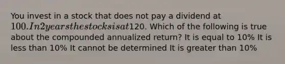 You invest in a stock that does not pay a dividend at 100. In 2 years the stocks is at120. Which of the following is true about the compounded annualized return? It is equal to 10% It is less than 10% It cannot be determined It is greater than 10%