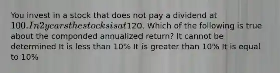 You invest in a stock that does not pay a dividend at 100. In 2 years the stocks is at120. Which of the following is true about the componded annualized return? It cannot be determined It is less than 10% It is greater than 10% It is equal to 10%