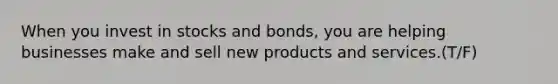 When you invest in stocks and bonds, you are helping businesses make and sell new products and services.(T/F)