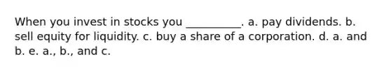 When you invest in stocks you __________. a. pay dividends. b. sell equity for liquidity. c. buy a share of a corporation. d. a. and b. e. a., b., and c.