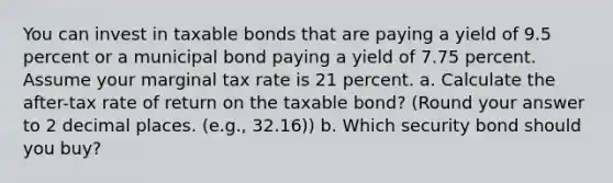 You can invest in taxable bonds that are paying a yield of 9.5 percent or a municipal bond paying a yield of 7.75 percent. Assume your marginal tax rate is 21 percent. a. Calculate the after-tax rate of return on the taxable bond? (Round your answer to 2 decimal places. (e.g., 32.16)) b. Which security bond should you buy?