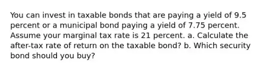 You can invest in taxable bonds that are paying a yield of 9.5 percent or a municipal bond paying a yield of 7.75 percent. Assume your marginal tax rate is 21 percent. a. Calculate the after-tax rate of return on the taxable bond? b. Which security bond should you buy?