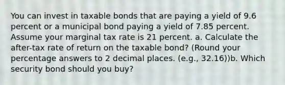 You can invest in taxable bonds that are paying a yield of 9.6 percent or a municipal bond paying a yield of 7.85 percent. Assume your marginal tax rate is 21 percent. a. Calculate the after-tax rate of return on the taxable bond? (Round your percentage answers to 2 decimal places. (e.g., 32.16))b. Which security bond should you buy?