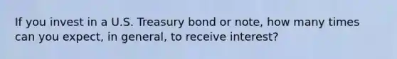 If you invest in a U.S. Treasury bond or note, how many times can you expect, in general, to receive interest?