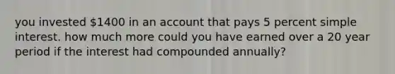 you invested 1400 in an account that pays 5 percent <a href='https://www.questionai.com/knowledge/k33NHJ8P62-simple-interest' class='anchor-knowledge'>simple interest</a>. how much more could you have earned over a 20 year period if the interest had compounded annually?