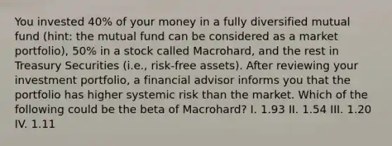 You invested 40% of your money in a fully diversified mutual fund (hint: the mutual fund can be considered as a market portfolio), 50% in a stock called Macrohard, and the rest in Treasury Securities (i.e., risk-free assets). After reviewing your investment portfolio, a financial advisor informs you that the portfolio has higher systemic risk than the market. Which of the following could be the beta of Macrohard? I. 1.93 II. 1.54 III. 1.20 IV. 1.11