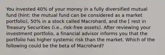 You invested 40% of your money in a fully diversified mutual fund (hint: the mutual fund can be considered as a market portfolio), 50% in a stock called Macrohard, and the [ rest in Treasury Securities (i.e., risk-free assets). After reviewing your investment portfolio, a financial advisor informs you that the portfolio has higher systemic risk than the market. Which of the following could be the beta of Macrohard?