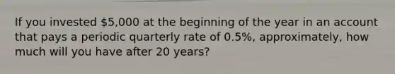 If you invested 5,000 at the beginning of the year in an account that pays a periodic quarterly rate of 0.5%, approximately, how much will you have after 20 years?