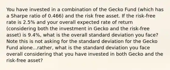 You have invested in a combination of the Gecko Fund (which has a Sharpe ratio of 0.466) and the risk free asset. If the risk-free rate is 2.5% and your overall expected rate of return (considering both the investment in Gecko and the risk-free asset) is 9.4%, what is the overall standard deviation you face? Note this is not asking for the standard deviation for the Gecko Fund alone...rather, what is the standard deviation you face overall considering that you have invested in both Gecko and the risk-free asset?