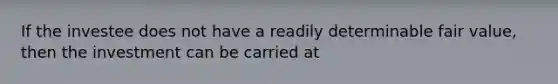 If the investee does not have a readily determinable fair value, then the investment can be carried at