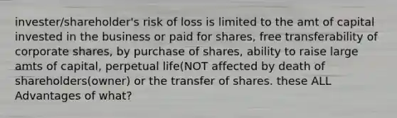 invester/shareholder's risk of loss is limited to the amt of capital invested in the business or paid for shares, free transferability of corporate shares, by purchase of shares, ability to raise large amts of capital, perpetual life(NOT affected by death of shareholders(owner) or the transfer of shares. these ALL Advantages of what?