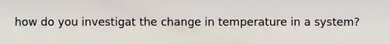 how do you investigat the change in temperature in a system?