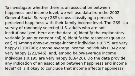 To investigate whether there is an association between happiness and income level, we will use data from the 2002 General Social Survey (GSS), cross-classifying a person's perceived happiness with their family income level. The GSS is a survey of randomly selected U.S. adults who are not institutionalized. Here are the data: a) identify the explanatory variable (quan or categorical) b) identify the response (quan or cat) c) Among above-average-income individuals 0.379 are very happy (110/290); among average income individuals 0.342 are very happy (221/646); and, among below-average income individuals 0.195 are very happy (83/426). Do the data provide any indication of an association between happiness and income level? d) Is it okay to conclude that income affects happiness?