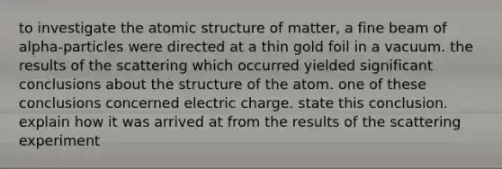 to investigate the atomic structure of matter, a fine beam of alpha-particles were directed at a thin gold foil in a vacuum. the results of the scattering which occurred yielded significant conclusions about the structure of the atom. one of these conclusions concerned electric charge. state this conclusion. explain how it was arrived at from the results of the scattering experiment