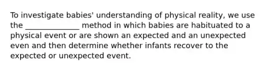 To investigate babies' understanding of physical reality, we use the ______________ method in which babies are habituated to a physical event or are shown an expected and an unexpected even and then determine whether infants recover to the expected or unexpected event.