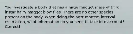 You investigate a body that has a large maggot mass of third instar hairy maggot blow flies. There are no other species present on the body. When doing the post mortem interval estimation, what information do you need to take into account? Correct!