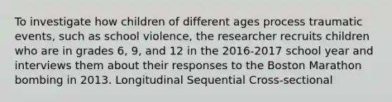 To investigate how children of different ages process traumatic events, such as school violence, the researcher recruits children who are in grades 6, 9, and 12 in the 2016-2017 school year and interviews them about their responses to the Boston Marathon bombing in 2013. Longitudinal Sequential Cross-sectional