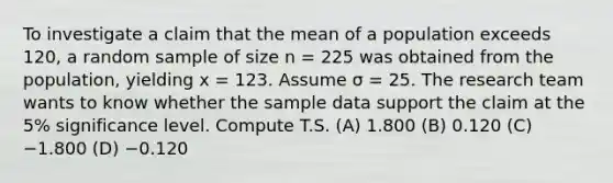 To investigate a claim that the mean of a population exceeds 120, a random sample of size n = 225 was obtained from the population, yielding x = 123. Assume σ = 25. The research team wants to know whether the sample data support the claim at the 5% significance level. Compute T.S. (A) 1.800 (B) 0.120 (C) −1.800 (D) −0.120