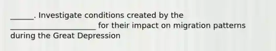 ______. Investigate conditions created by the ______________________ for their impact on migration patterns during the Great Depression