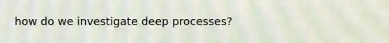 how do we investigate deep processes?