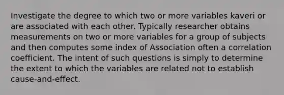 Investigate the degree to which two or more variables kaveri or are associated with each other. Typically researcher obtains measurements on two or more variables for a group of subjects and then computes some index of Association often a correlation coefficient. The intent of such questions is simply to determine the extent to which the variables are related not to establish cause-and-effect.