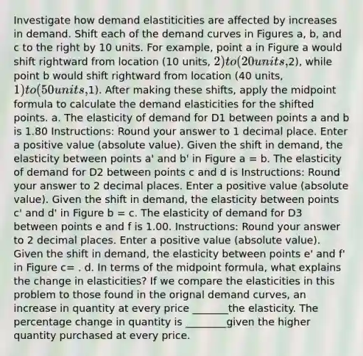 Investigate how demand elastiticities are affected by increases in demand. Shift each of the demand curves in Figures a, b, and c to the right by 10 units. For example, point a in Figure a would shift rightward from location (10 units, 2) to (20 units,2), while point b would shift rightward from location (40 units, 1) to (50 units,1). After making these shifts, apply the midpoint formula to calculate the demand elasticities for the shifted points. a. The elasticity of demand for D1 between points a and b is 1.80 Instructions: Round your answer to 1 decimal place. Enter a positive value (absolute value). Given the shift in demand, the elasticity between points a' and b' in Figure a = b. The elasticity of demand for D2 between points c and d is Instructions: Round your answer to 2 decimal places. Enter a positive value (absolute value). Given the shift in demand, the elasticity between points c' and d' in Figure b = c. The elasticity of demand for D3 between points e and f is 1.00. Instructions: Round your answer to 2 decimal places. Enter a positive value (absolute value). Given the shift in demand, the elasticity between points e' and f' in Figure c= . d. In terms of the midpoint formula, what explains the change in elasticities? If we compare the elasticities in this problem to those found in the orignal demand curves, an increase in quantity at every price _______the elasticity. The percentage change in quantity is ________given the higher quantity purchased at every price.