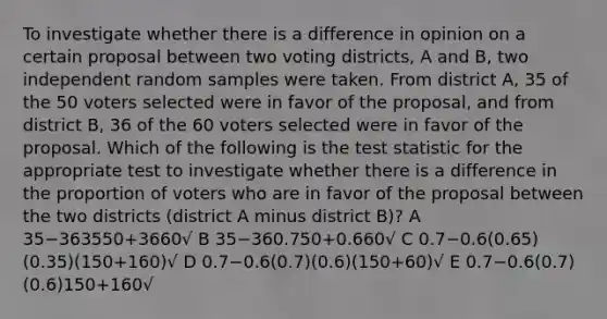 To investigate whether there is a difference in opinion on a certain proposal between two voting districts, A and B, two independent random samples were taken. From district A, 35 of the 50 voters selected were in favor of the proposal, and from district B, 36 of the 60 voters selected were in favor of the proposal. Which of the following is <a href='https://www.questionai.com/knowledge/kzeQt8hpQB-the-test-statistic' class='anchor-knowledge'>the test statistic</a> for the appropriate test to investigate whether there is a difference in the proportion of voters who are in favor of the proposal between the two districts (district A minus district B)? A 35−363550+3660√ B 35−360.750+0.660√ C 0.7−0.6(0.65)(0.35)(150+160)√ D 0.7−0.6(0.7)(0.6)(150+60)√ E 0.7−0.6(0.7)(0.6)150+160√