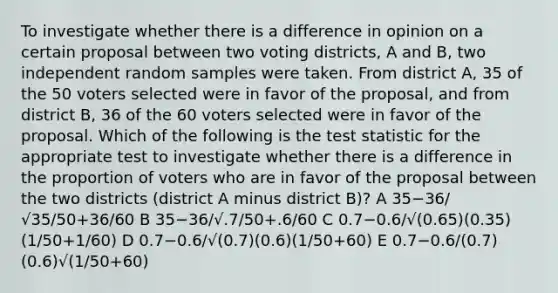 To investigate whether there is a difference in opinion on a certain proposal between two voting districts, A and B, two independent random samples were taken. From district A, 35 of the 50 voters selected were in favor of the proposal, and from district B, 36 of the 60 voters selected were in favor of the proposal. Which of the following is the test statistic for the appropriate test to investigate whether there is a difference in the proportion of voters who are in favor of the proposal between the two districts (district A minus district B)? A 35−36/√35/50+36/60 B 35−36/√.7/50+.6/60 C 0.7−0.6/√(0.65)(0.35)(1/50+1/60) D 0.7−0.6/√(0.7)(0.6)(1/50+60) E 0.7−0.6/(0.7)(0.6)√(1/50+60)