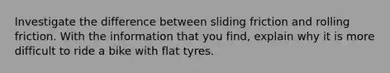 Investigate the difference between sliding friction and rolling friction. With the information that you find, explain why it is more difficult to ride a bike with flat tyres.