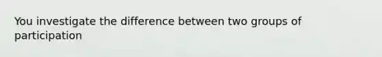 You investigate the difference between two groups of participation