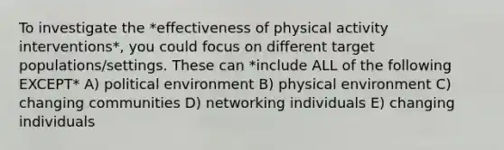 To investigate the *effectiveness of physical activity interventions*, you could focus on different target populations/settings. These can *include ALL of the following EXCEPT* A) political environment B) physical environment C) changing communities D) networking individuals E) changing individuals