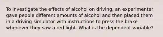 To investigate the effects of alcohol on driving, an experimenter gave people different amounts of alcohol and then placed them in a driving simulator with instructions to press the brake whenever they saw a red light. What is the dependent variable?