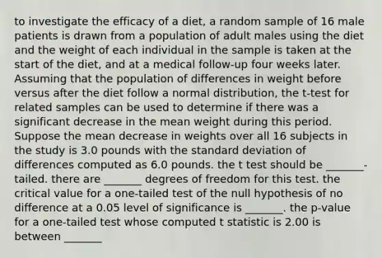 to investigate the efficacy of a diet, a random sample of 16 male patients is drawn from a population of adult males using the diet and the weight of each individual in the sample is taken at the start of the diet, and at a medical follow-up four weeks later. Assuming that the population of differences in weight before versus after the diet follow a normal distribution, the t-test for related samples can be used to determine if there was a significant decrease in the mean weight during this period. Suppose the mean decrease in weights over all 16 subjects in the study is 3.0 pounds with the <a href='https://www.questionai.com/knowledge/kqGUr1Cldy-standard-deviation' class='anchor-knowledge'>standard deviation</a> of differences computed as 6.0 pounds. the t test should be _______-tailed. there are _______ degrees of freedom for this test. the critical value for a one-tailed test of the null hypothesis of no difference at a 0.05 level of significance is _______. the p-value for a one-tailed test whose computed t statistic is 2.00 is between _______