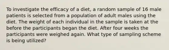 To investigate the efficacy of a diet, a random sample of 16 male patients is selected from a population of adult males using the diet. The weight of each individual in the sample is taken at the before the participants began the diet. After four weeks the participants were weighed again. What type of sampling scheme is being utilized?