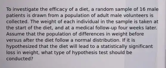 To investigate the efficacy of a diet, a random sample of 16 male patients is drawn from a population of adult male volunteers is collected. The weight of each individual in the sample is taken at the start of the diet, and at a medical follow-up four weeks later. Assume that the population of differences in weight before versus after the diet follow a normal distribution. If it is hypothesized that the diet will lead to a statistically significant loss in weight, what type of hypothesis test should be conducted?