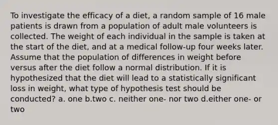 To investigate the efficacy of a diet, a random sample of 16 male patients is drawn from a population of adult male volunteers is collected. The weight of each individual in the sample is taken at the start of the diet, and at a medical follow-up four weeks later. Assume that the population of differences in weight before versus after the diet follow a normal distribution. If it is hypothesized that the diet will lead to a statistically significant loss in weight, what type of hypothesis test should be conducted? a. one b.two c. neither one- nor two d.either one- or two