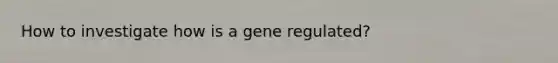 How to investigate how is a gene regulated?