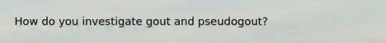 How do you investigate gout and pseudogout?