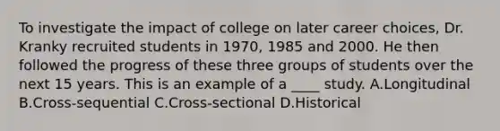 To investigate the impact of college on later career choices, Dr. Kranky recruited students in 1970, 1985 and 2000. He then followed the progress of these three groups of students over the next 15 years. This is an example of a ____ study. A.Longitudinal B.Cross-sequential C.Cross-sectional D.Historical