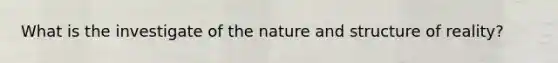 What is the investigate of the nature and structure of reality?