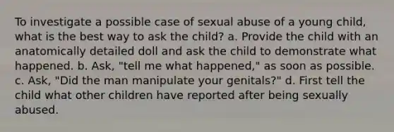 To investigate a possible case of sexual abuse of a young child, what is the best way to ask the child? a. Provide the child with an anatomically detailed doll and ask the child to demonstrate what happened. b. Ask, "tell me what happened," as soon as possible. c. Ask, "Did the man manipulate your genitals?" d. First tell the child what other children have reported after being sexually abused.