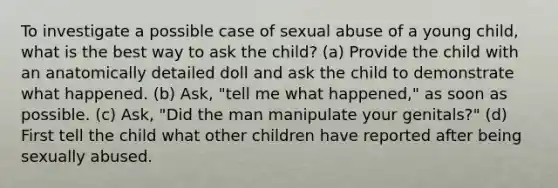 To investigate a possible case of sexual abuse of a young child, what is the best way to ask the child? (a) Provide the child with an anatomically detailed doll and ask the child to demonstrate what happened. (b) Ask, "tell me what happened," as soon as possible. (c) Ask, "Did the man manipulate your genitals?" (d) First tell the child what other children have reported after being sexually abused.