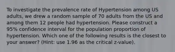 To investigate the prevalence rate of Hypertension among US adults, we drew a random sample of 70 adults from the US and among them 12 people had hypertension. Please construct a 95% confidence interval for the population proportion of hypertension. Which one of the following results is the closest to your answer? (Hint: use 1.96 as the critical z-value).