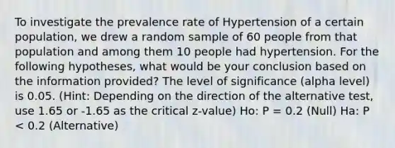 To investigate the prevalence rate of Hypertension of a certain population, we drew a random sample of 60 people from that population and among them 10 people had hypertension. For the following hypotheses, what would be your conclusion based on the information provided? The level of significance (alpha level) is 0.05. (Hint: Depending on the direction of the alternative test, use 1.65 or -1.65 as the critical z-value) Ho: P = 0.2 (Null) Ha: P < 0.2 (Alternative)